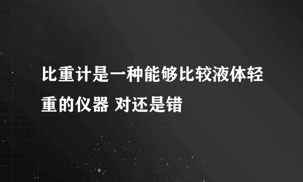 比重计是一种能够比较液体轻重的仪器 对还是错