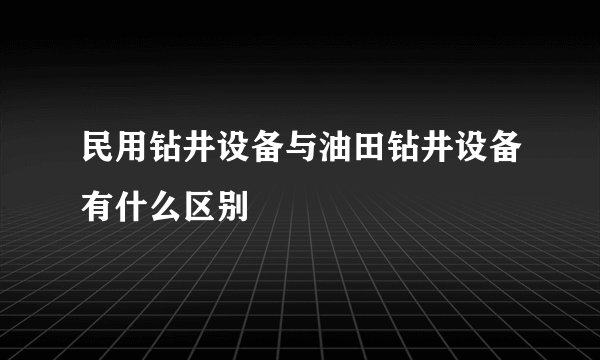 民用钻井设备与油田钻井设备有什么区别