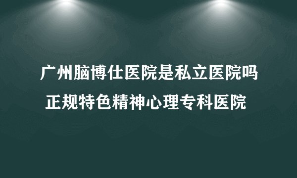广州脑博仕医院是私立医院吗 正规特色精神心理专科医院