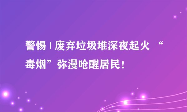 警惕 | 废弃垃圾堆深夜起火 “毒烟”弥漫呛醒居民！