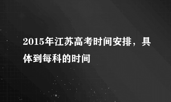 2015年江苏高考时间安排，具体到每科的时间