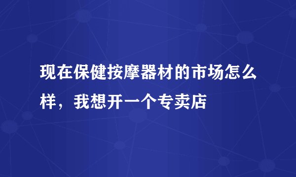 现在保健按摩器材的市场怎么样,我想开一个专卖店
