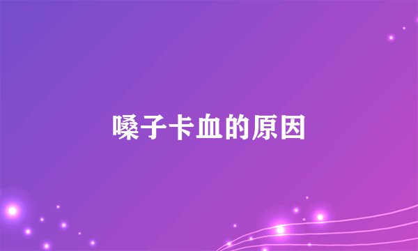 嗓子卡血的原因