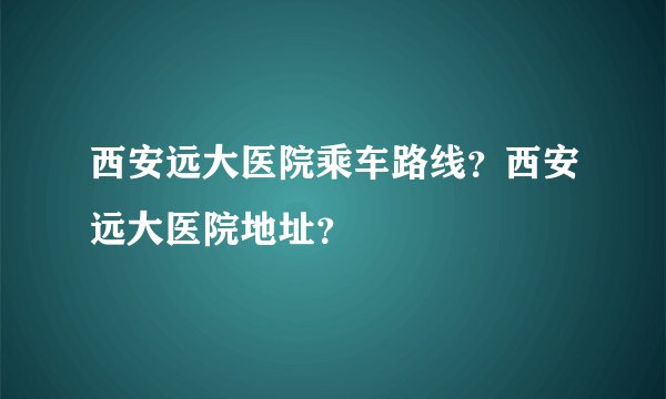 西安远大医院乘车路线？西安远大医院地址？
