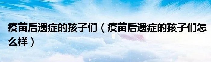 疫苗后遗症的孩子们（疫苗后遗症的孩子们怎么样）