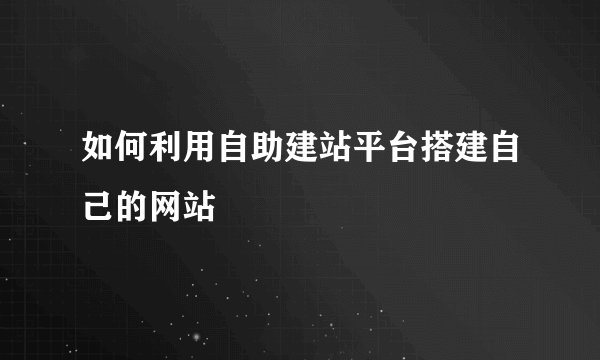 如何利用自助建站平台搭建自己的网站