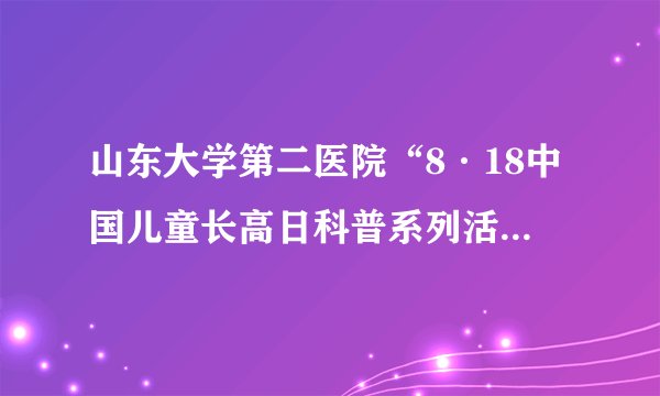 山东大学第二医院“8·18中国儿童长高日科普系列活动”走进山青世界
