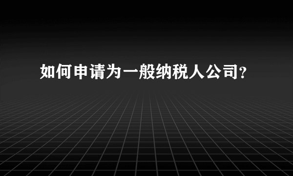 如何申请为一般纳税人公司？
