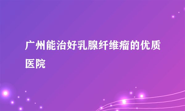广州能治好乳腺纤维瘤的优质医院