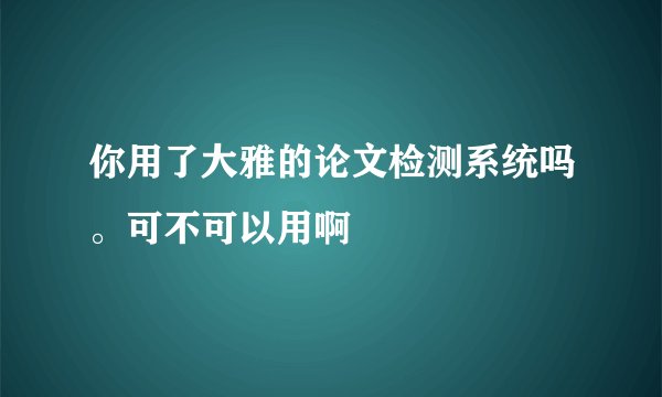 你用了大雅的论文检测系统吗。可不可以用啊