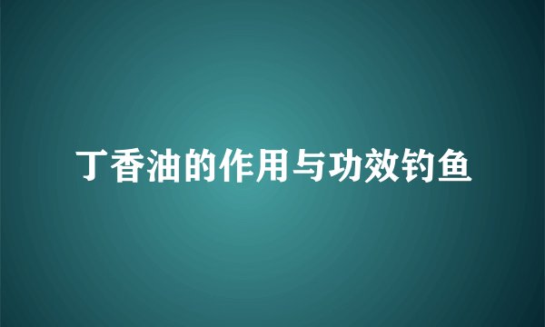 丁香油的作用与功效钓鱼