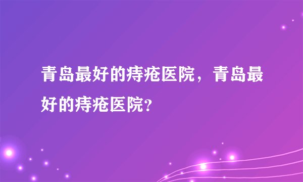 青岛最好的痔疮医院，青岛最好的痔疮医院？