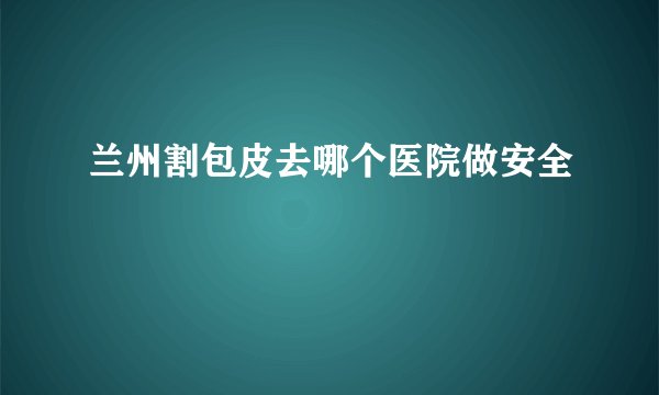 兰州割包皮去哪个医院做安全