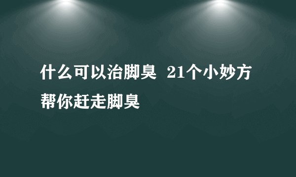 什么可以治脚臭 21个小妙方帮你赶走脚臭