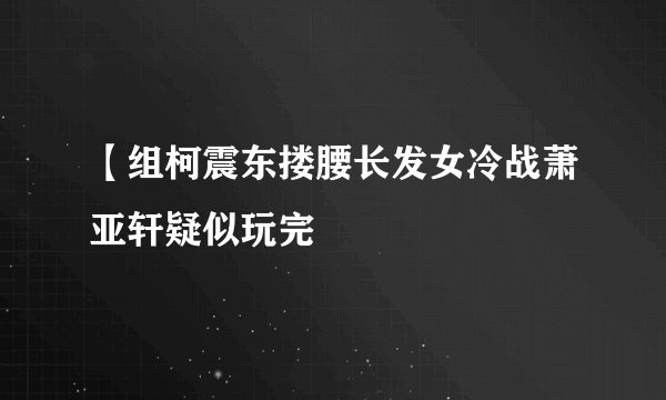 【组柯震东搂腰长发女冷战萧亚轩疑似玩完
