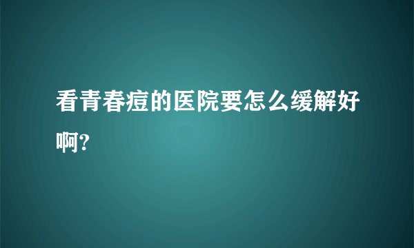 看青春痘的医院要怎么缓解好啊?