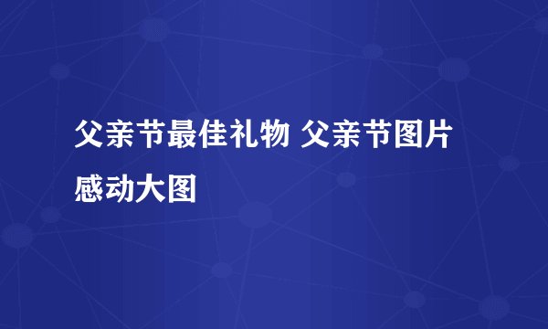父亲节最佳礼物 父亲节图片感动大图