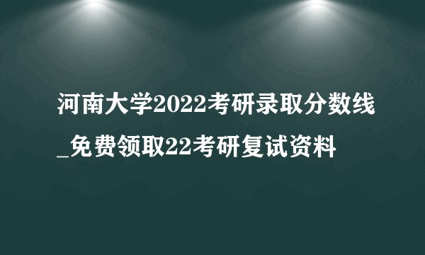 河南大学2022考研录取分数线_免费领取22考研复试资料