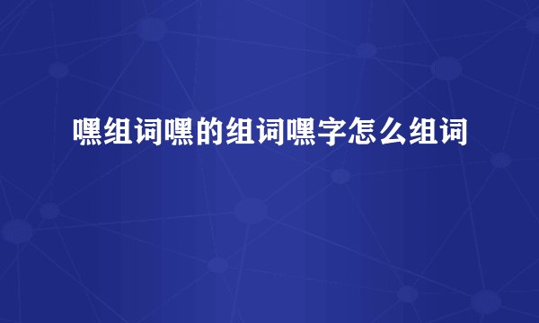 嘿组词嘿的组词嘿字怎么组词