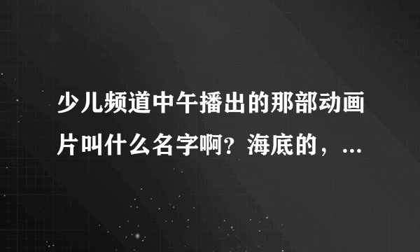 少儿频道中午播出的那部动画片叫什么名字啊？海底的，有贝贝跟阿力两个小潜水艇，很可爱的！