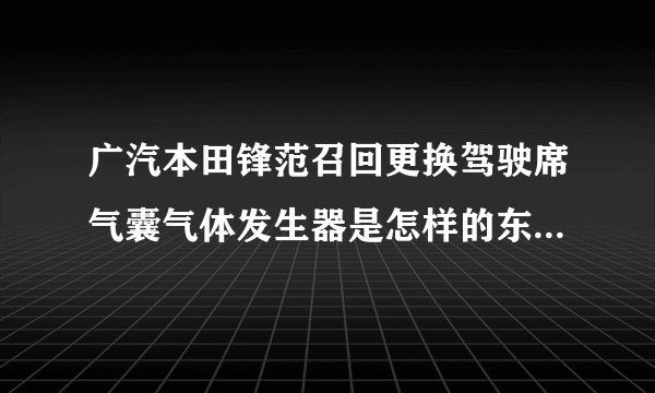 广汽本田锋范召回更换驾驶席气囊气体发生器是怎样的东西求图片
