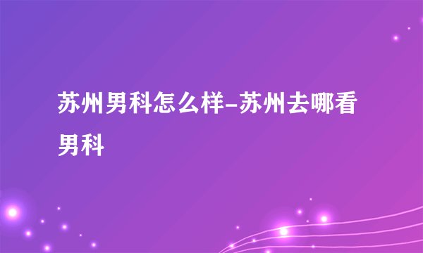 苏州男科怎么样-苏州去哪看男科