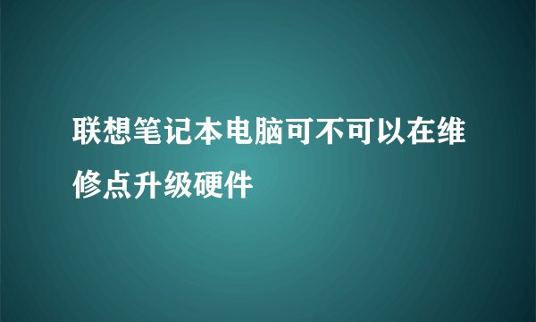 联想笔记本电脑可不可以在维修点升级硬件