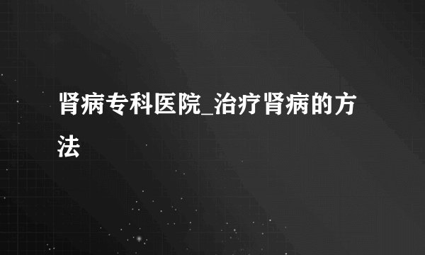 肾病专科医院_治疗肾病的方法