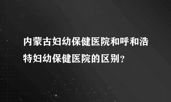 内蒙古妇幼保健医院和呼和浩特妇幼保健医院的区别？