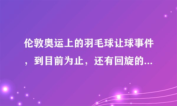 伦敦奥运上的羽毛球让球事件,到目前为止,还有回旋的余地吗?