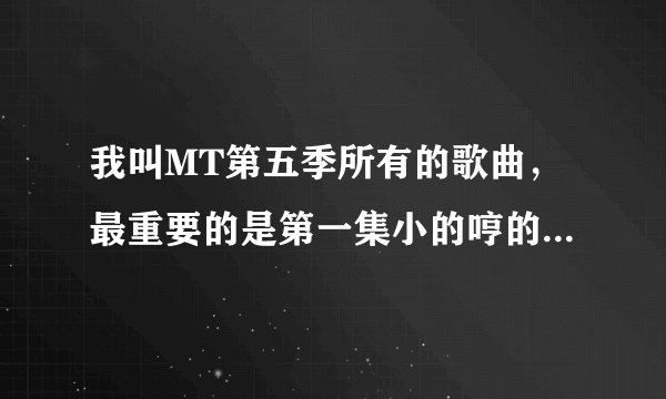 我叫MT第五季所有的歌曲,最重要的是第一集小的哼的那首歌。