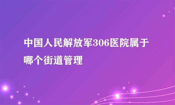 中国人民解放军306医院属于哪个街道管理