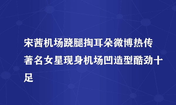 宋茜机场跷腿掏耳朵微博热传著名女星现身机场凹造型酷劲十足