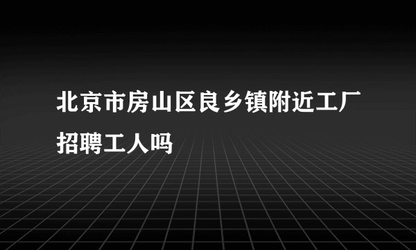 北京市房山区良乡镇附近工厂招聘工人吗