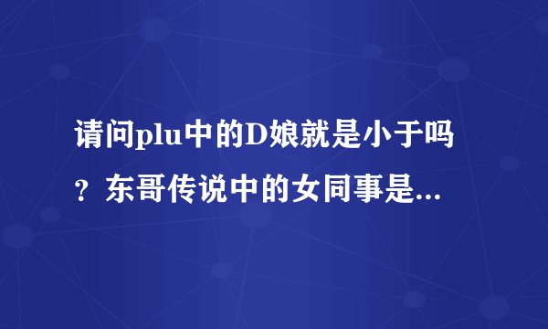请问plu中的D娘就是小于吗？东哥传说中的女同事是谁？是不是小米？