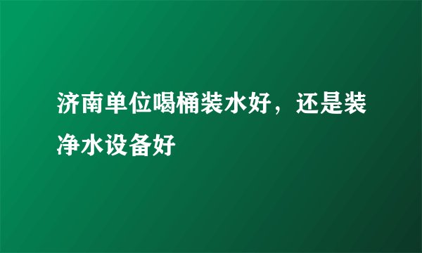 济南单位喝桶装水好，还是装净水设备好