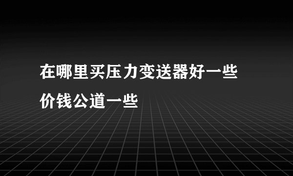 在哪里买压力变送器好一些 价钱公道一些