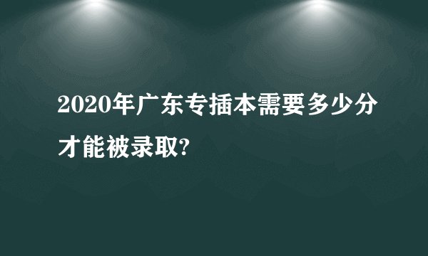 2020年广东专插本需要多少分才能被录取?