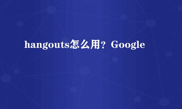 hangouts怎么用?Google
