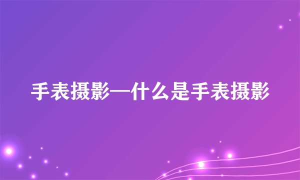 手表摄影—什么是手表摄影