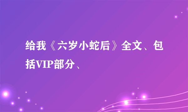 给我《六岁小蛇后》全文、包括VIP部分、