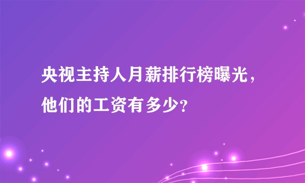 央视主持人月薪排行榜曝光，他们的工资有多少？
