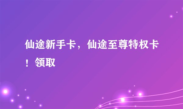 仙途新手卡，仙途至尊特权卡！领取