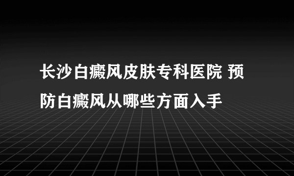 长沙白癜风皮肤专科医院 预防白癜风从哪些方面入手