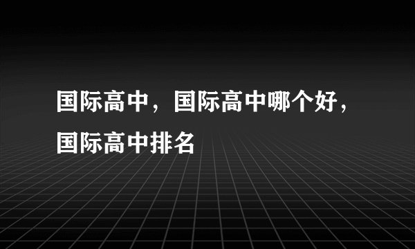 国际高中,国际高中哪个好,国际高中排名