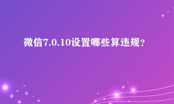微信7.0.10设置哪些算违规？