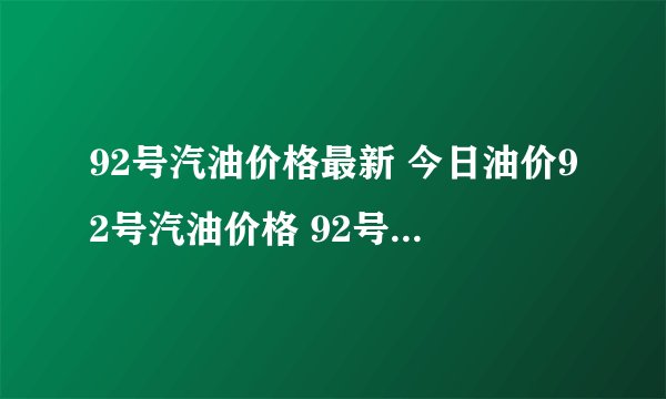92号汽油价格最新 今日油价92号汽油价格 92号汽油价格调整最新消息