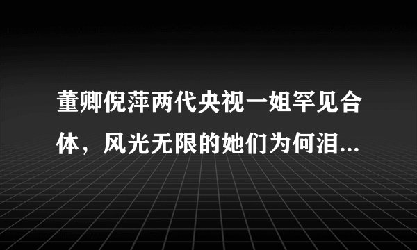 董卿倪萍两代央视一姐罕见合体,风光无限的她们为何泪流满面?