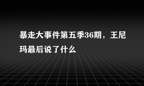 暴走大事件第五季36期，王尼玛最后说了什么