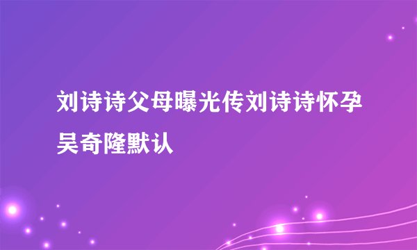 刘诗诗父母曝光传刘诗诗怀孕吴奇隆默认